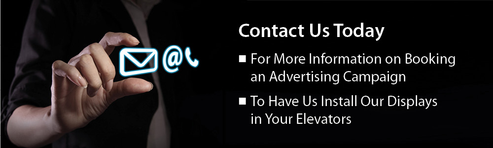 Contact Us Today: For more information on booking an advertising campaign. To have us install our displays in your elevators.
